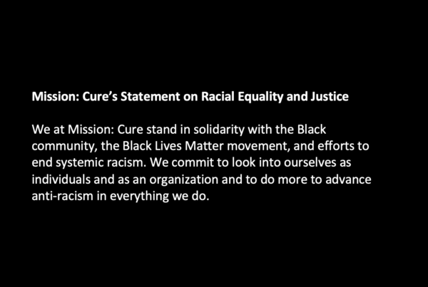 Mission: Cure’s Statement on Racial Equality and Justice We at Mission: Cure stand in solidarity with the Black community, the Black Lives Matter movement, and efforts to end systemic racism. We commit to look into ourselves as individuals and as an organization and to do more to advance anti-racism in everything we do.